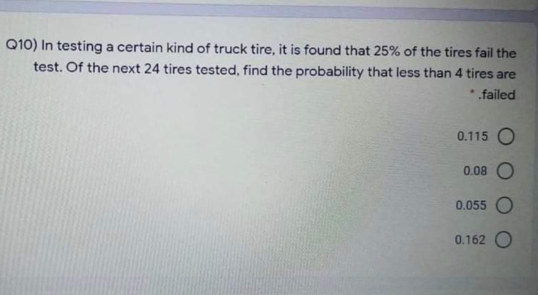 Q10) In testing a certain kind of truck tire, it is found that 25% of the tires fail the
test. Of the next 24 tires tested, find the probability that less than 4 tires are
*.failed
0.115 O
0.08
0.055 O
0.162 O
