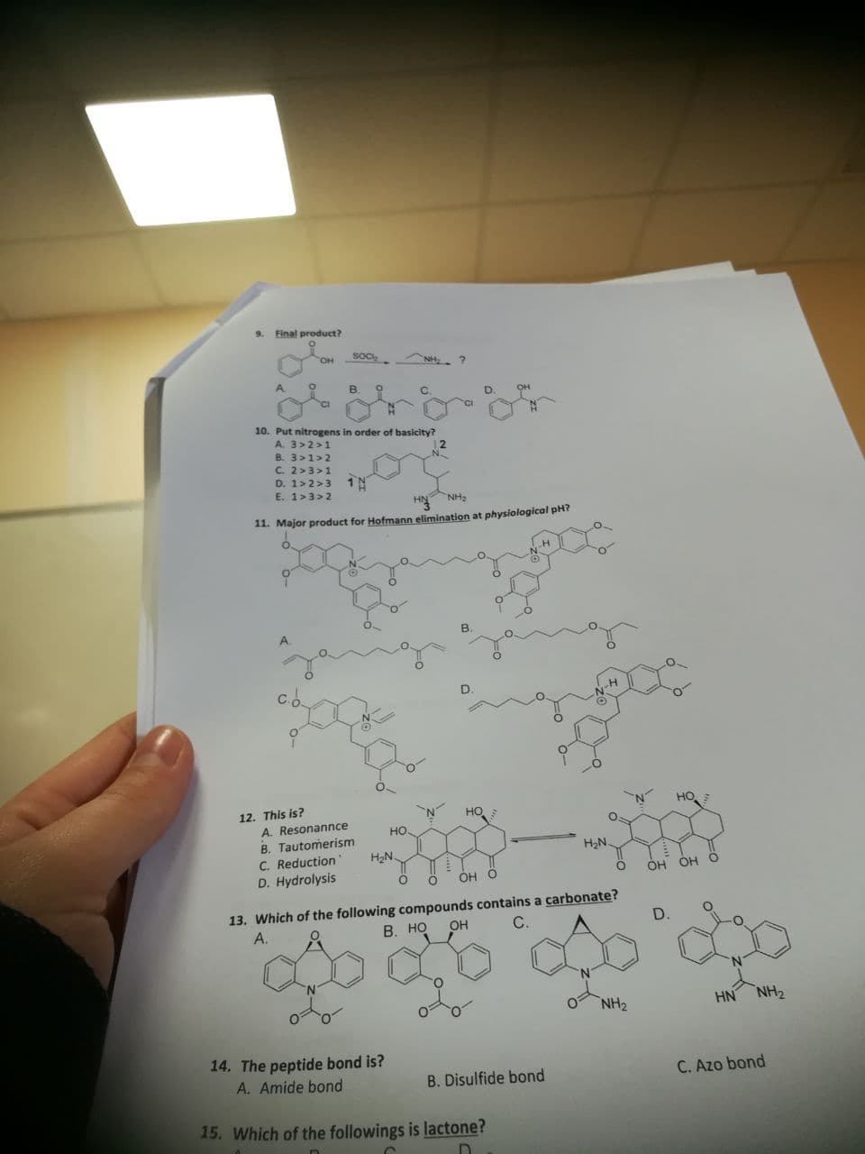 9.
Final product?
SOc
NH ?
10. Put nitrogens in order of basicity?
A. 3>2>1
B. 3>1>2
C. 2>3>1
D. 1>2>3 1N
E. 1>3>2
HN NH2
11. Major product for Hofmann elimination at physiological pH?
A.
C.O
12. This is?
A. Resonannce
B. Tautomerism
C. Reduction
D. Hydrolysis
HO
HO
O.
но
H2N
H2N
ÓH O
OH OH O
13. Which of the following compounds contains a carbonate?
А.
В. НО
OH
D.
NH2
HN
NH2
14. The peptide bond is?
A. Amide bond
B. Disulfide bond
C. Azo bond
15. Which of the followings is lactone?
