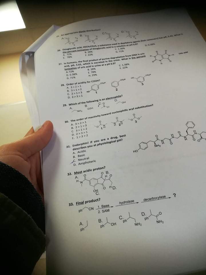 s. A reriate tete utin
26. Thioglycolle acid, HSCHCOH, a substanee used in degitatory ags thale remer hs p.3A
the percent ionization of thiaglycolic acid in slution at pi3.07
A 72%
E 78N
F.22N
D.0.3%
G. 71%
27. In humans, the finat product of purine degradation from DNA urie
acid, pk. 5.61, which is excreted in the urine. What is the. ercent
fonization of uric acid in urine at a pH 6.07
A72%
Une
D.0.38N
G. 71%
. 28%
E. 78%
H. 29%
C. 1,3
F.22%
28. Order of acidity for COOH?
३ ।
6. 3>1>2
C. 2>1>3
D. 2>3>1
.coM
com
2.
29. Which of the following is an electrophile?
B.
A.
D.
NH
GSH
30. The order of reactivity toward nucleophilic acyl substitution?
A. 3>2>1
B. 2>1>3
C. 3>1>2
D. 2>3>1
E. 1>3>2
31. Endorphint If you are a drug, best
describes you at physiological pH?
A. Acidic
B. Basic
C. Neutral
D. Amphoteric
NH2
но
32. Most acidic proton?
A.
H-N
OB.
HO
O HD.
33. Final product?
hydrolase
ph CN 1. Base
2. SAM
decarboxylase
A.
В.
ph
C.
ph
D.
ph
NH2
ph
HO.
NH2
