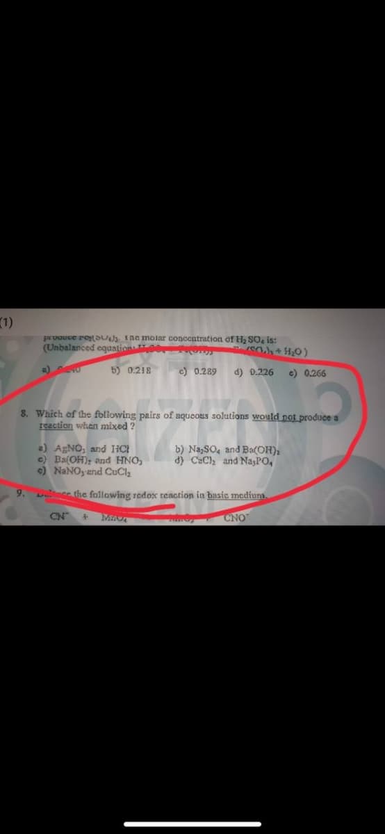 (1)
prvouce res Ine molar conceatration of H, SO is:
(Unbalanced cquations POrT)y
a)
6) 0.218
c) 0.289
d) 0.226
e) 0.266
8. Which of the following pairs of aqueous solutions would not produce a
reaction when mixed ?
2) AgNO, and HCI
e) Ba(OH); and HNO,
e) NANO,-and CuCl2
b) Na,SO4 and Ba(OH),
d) CuCl and Na,PO,
9.
De the following redox reaction in basic medium
CN
CNO
