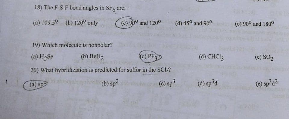 18) The F-S-F bond angles in SF, are:
(a) 109.50 (b) 120° only
(c) 90° and 120°
(d) 45° and 90o
(e) 90° and 180°
19) Which molecule is nonpolar?
(a) H2Se
(b) BeH2
c) PF
(d) CHCI3
(e) SO2
20) What hybridization is predicted for sulfur in the SCl2?
(a) sp
(b) sp2
(e) sp3
(d) sp³d
(e) sp d2
