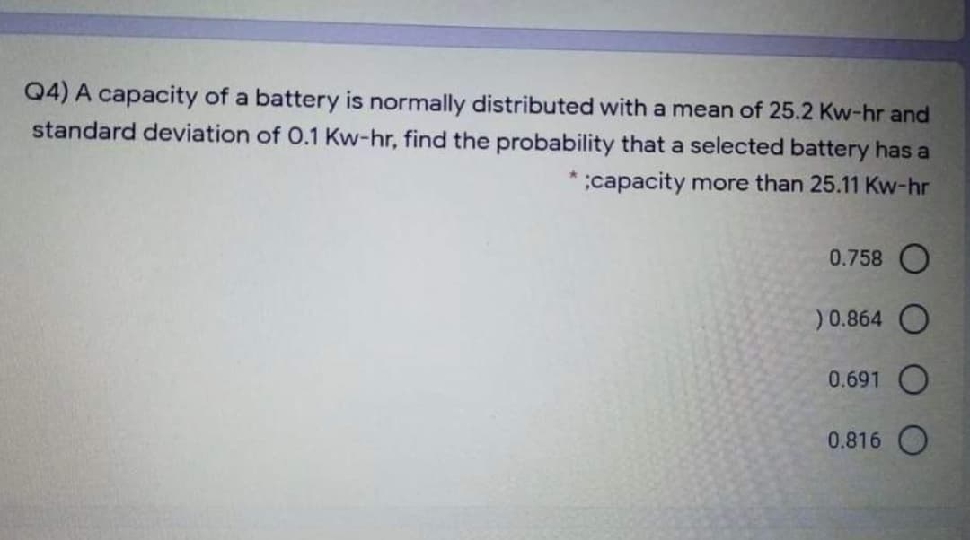 Q4) A capacity of a battery is normally distributed with a mean of 25.2 Kw-hr and
standard deviation of 0.1 Kw-hr, find the probability that a selected battery has a
capacity more than 25.11 Kw-hr
0.758 O
)0.864 O
0.691 O
0.816 O
