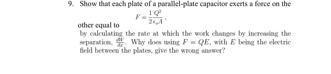 9. Show that each plate of a parallel-plate capacitor exerts a force on the
1 Q²
2€,A'
F =
other equal to
by calculating the rate at which the work changes by increasing the
separation, Why does using F = QE, with E being the electric
field between the plates, give the wrong answer?
dW
da