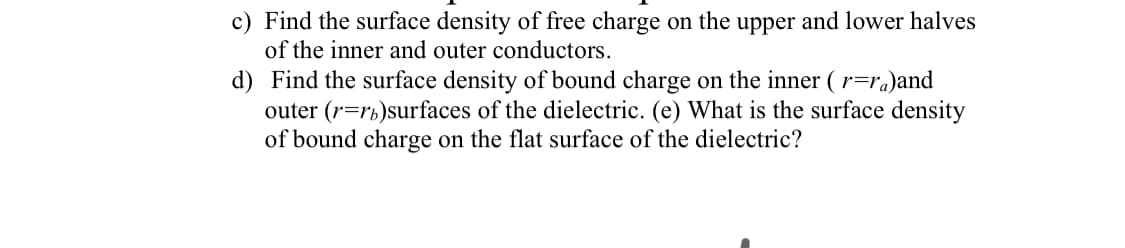 c) Find the surface density of free charge on the upper and lower halves
of the inner and outer conductors.
d) Find the surface density of bound charge on the inner (r=ra)and
outer (r=rb)surfaces of the dielectric. (e) What is the surface density
of bound charge on the flat surface of the dielectric?