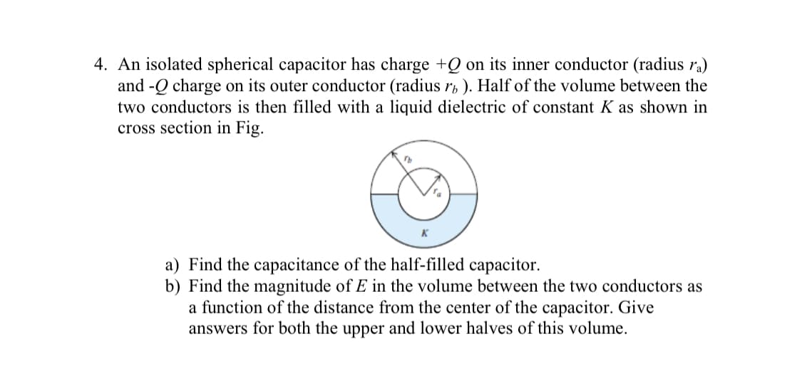 4. An isolated spherical capacitor has charge +Q on its inner conductor (radius ra)
and -Q charge on its outer conductor (radius rb ). Half of the volume between the
two conductors is then filled with a liquid dielectric of constant K as shown in
cross section in Fig.
a) Find the capacitance of the half-filled capacitor.
b) Find the magnitude of E in the volume between the two conductors as
a function of the distance from the center of the capacitor. Give
answers for both the upper and lower halves of this volume.