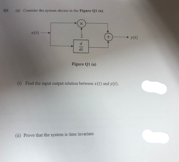 Q1
(a) Consider the system shown in the Figure Q1 (a).
x(t)
X
d
dt
Figure Q1 (a)
(1) Find the input output relation between x(t) and y(t).
(ii) Prove that the system is time invariant.
y(t)