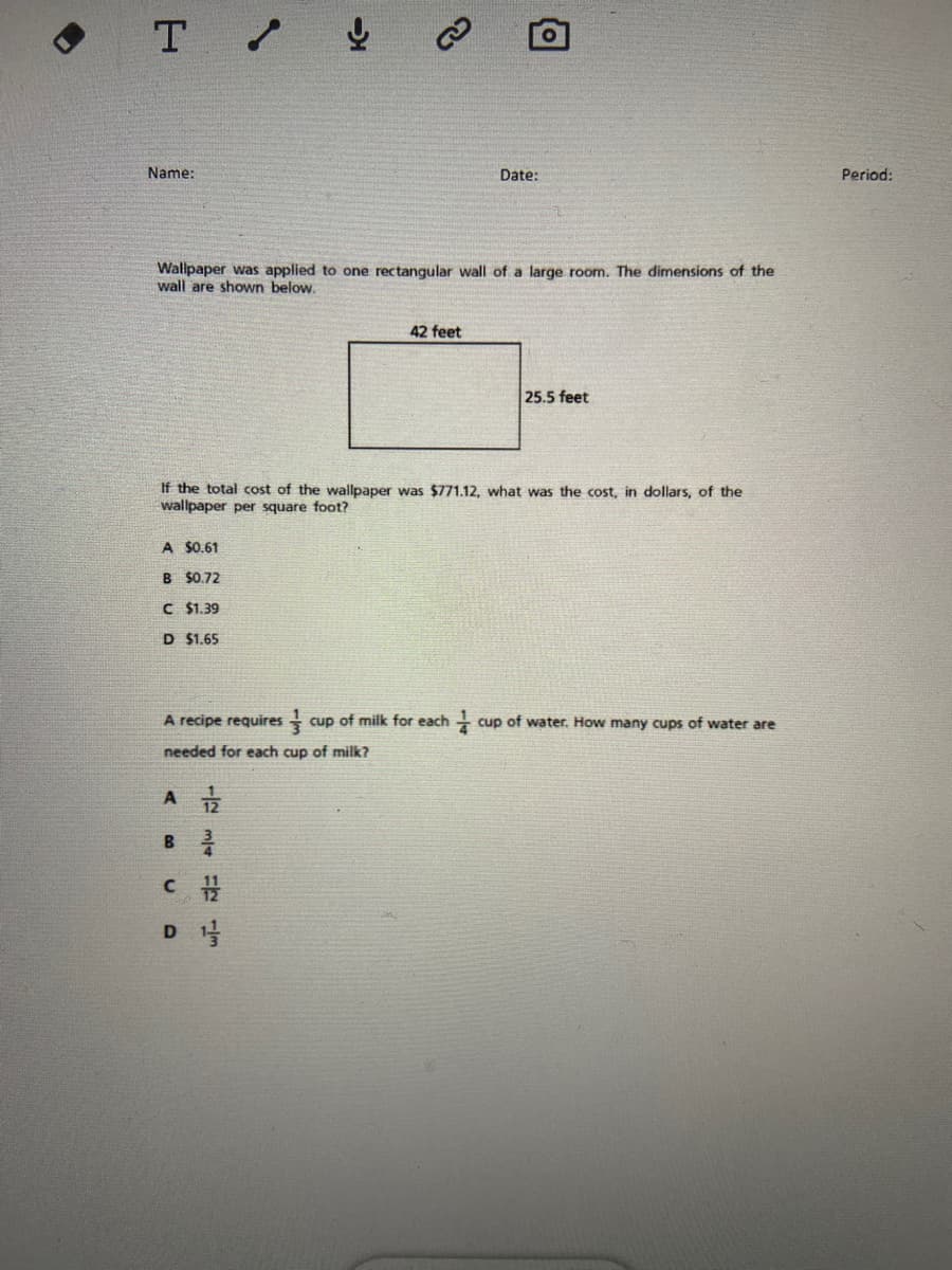 • T / ļ
Name:
Date:
Period:
Wallpaper was applied to one rectangular wall of a large room. The dimensions of the
wall are shown below.
42 feet
25.5 feet
If the total cost of
wallpaper per square foot?
wallpaper was $771.12, what was the cost, in dollars, of the
A $0.61
B $0.72
C $1.39
D $1.65
A recipe requires
cup of milk for each -
cup of water. How many cups of water are
needed for each cup of milk?
A
D

