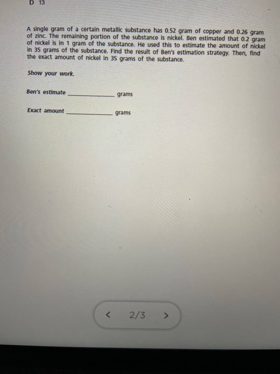 D 13
A single gram of a certain metallic substance has 0.52 gram of copper and 0.26 gram
of zinc. The remaining portion of the substance is nickel. Ben estimated that 0.2 gram
of nickel is in 1 gram of the substance. He used this to estimate the amount of nickel
in 35 grams of the substance. Find the result of Ben's estimation strategy. Then, find
the exact amount of nickel in 35 grams of the substance.
Show your work.
Ben's estimate
grams
Exact amount
grams
2/3
<>

