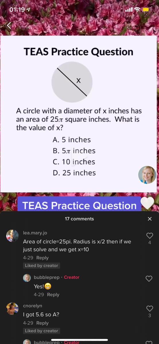 01:19 7
l
TEAS Practice Question
A circle with a diameter of x inches has
an area of 25.7T square inches. What is
the value of x?
A. 5 inches
B. 57 inches
C. 10 inches
D. 25 inches
TEAS Practice Question
17 comments
lea.mary.jo
Area of circle=25pi. Radius is x/2 then if we
4
just solve and we get x=10
4-29 Reply
Liked by creator
G bubbleprep · Creator
Yes!
4-29 Reply
cnorelyn
I got 5.6 so A?
3
4-29 Reply
Liked by creator
bubbleprep · Creator
