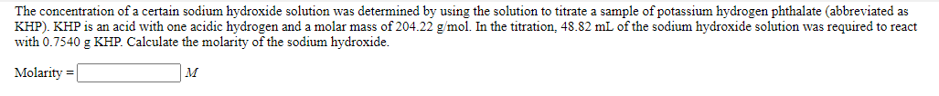 The concentration of a certain sodium hydroxide solution was determined by using the solution to titrate a sample of potassium hydrogen phthalate (abbreviated as
KHP). KHP is an acid with one acidic hydrogen and a molar mass of 204.22 g/mol. In the titration, 48.82 mL of the sodium hydroxide solution was required to react
with 0.7540 g KHP. Calculate the molarity of the sodium hydroxide.
Molarity =
M
