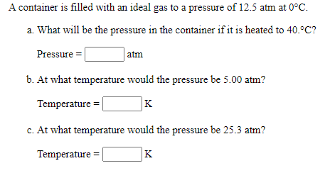 A container is filled with an ideal gas to a pressure of 12.5 atm at 0°C.
a. What will be the pressure in the container if it is heated to 40.°C?
Pressure =
atm
b. At what temperature would the pressure be 5.00 atm?
Temperature =
K
c. At what temperature would the pressure be 25.3 atm?
Temperature =|
K
