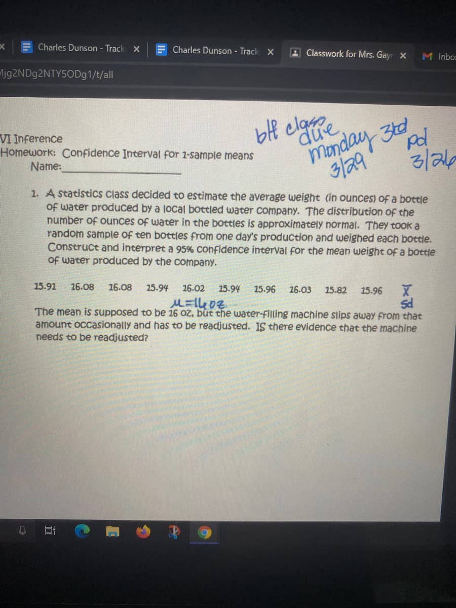 Charles Dunson - Track X
E Charles Dunson - Tracki X
A Classwork for Mrs. Gayr X
M Inbo:
ljg2NDg2NTY5ODg1/t/all
due.
monday 3td
3/29
blf claro
VI Inference
Homework: Confidence Interval for 1-sample means
Name:
3/2/6
1. A statistics class decided to estimate the average weight (in ounces) of a bottle
Of water produced by a local bottled water company. The distribution of the
number of ounces of water in the bottles is approximately normal. They took a
random sample of ten bottles from one day's production and weighed each bottle.
Construct and interpret a 95% confidence interval for the mean weight of a bottle
Of water produced by the company.
15.91
26.08
16.08
25.94
16.02
15.94
15.96
16.03
15.82
15.96
The mean is supposed to be 16 oz, but the water-filling machine slips away from that
amount occasionally and has to be readjusted. IS there evidence that the machine
needs to be readjusted?
