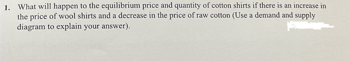 1. What will happen to the equilibrium price and quantity of cotton shirts if there is an increase in
the price of wool shirts and a decrease in the price of raw cotton (Use a demand and supply
diagram to explain your answer).