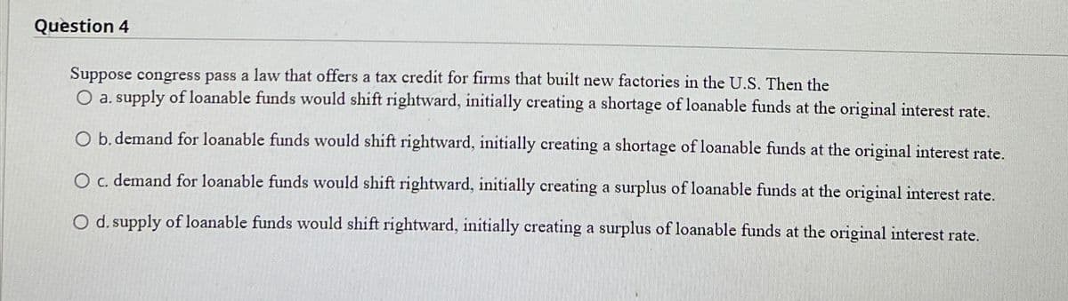 Question 4
Suppose congress pass a law that offers a tax credit for firms that built new factories in the U.S. Then the
O a. supply of loanable funds would shift rightward, initially creating a shortage of loanable funds at the original interest rate.
O b. demand for loanable funds would shift rightward, initially creating a shortage of loanable funds at the original interest rate.
O c. demand for loanable funds would shift rightward, initially creating a surplus of loanable funds at the original interest rate.
O d. supply of loanable funds would shift rightward, initially creating a surplus of loanable funds at the original interest rate.