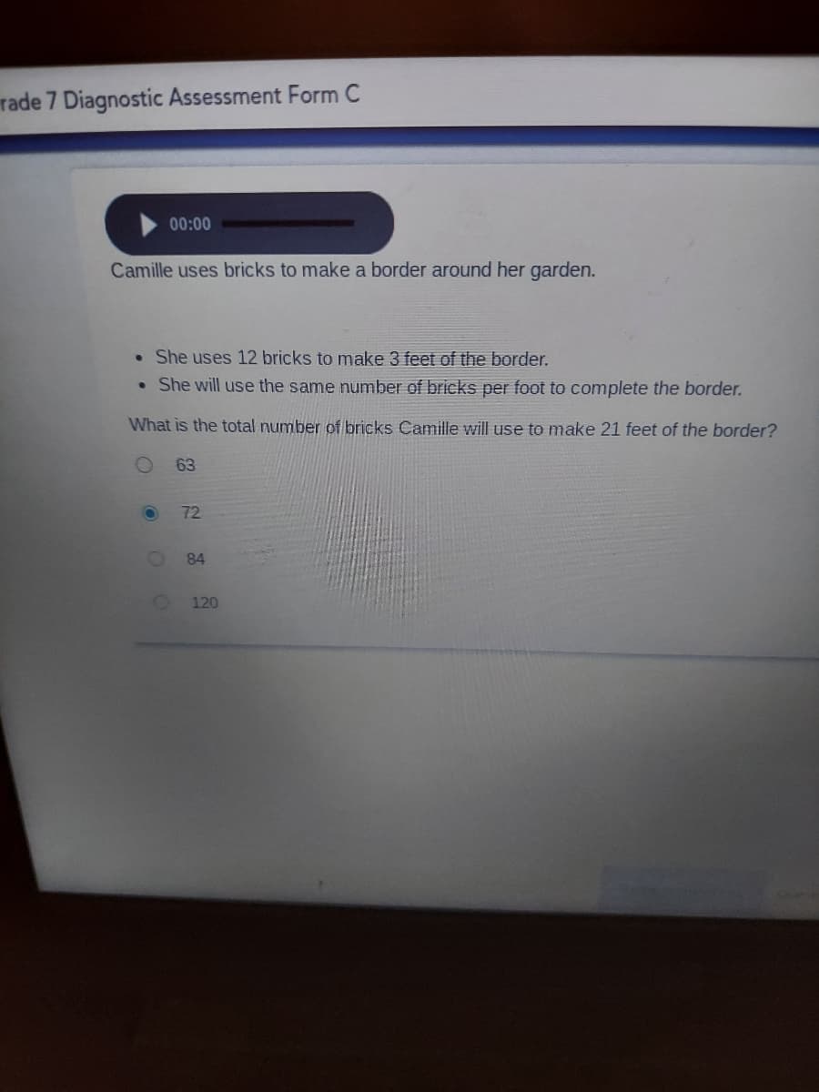 rade 7 Diagnostic Assessment Form C
00:00
Camille uses bricks to make a border around her garden.
• She uses 12 bricks to make 3 feet of the border.
• She will use the same number of bricks per foot to complete the border.
What is the total number of bricks Camille will use to make 21 feet of the border?
63
72
84
120

