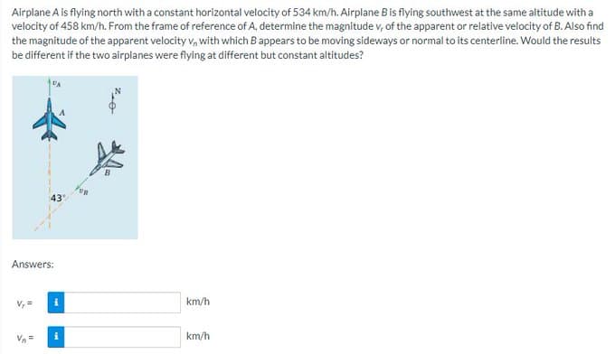 Airplane A is flying north with a constant horizontal velocity of 534 km/h. Airplane B is flying southwest at the same altitude with a
velocity of 458 km/h. From the frame of reference of A, determine the magnitude v, of the apparent or relative velocity of B. Also find
the magnitude of the apparent velocity v, with which B appears to be moving sideways or normal to its centerline. Would the results
be different if the two airplanes were flying at different but constant altitudes?
43
Answers:
Vn=
i
km/h
km/h