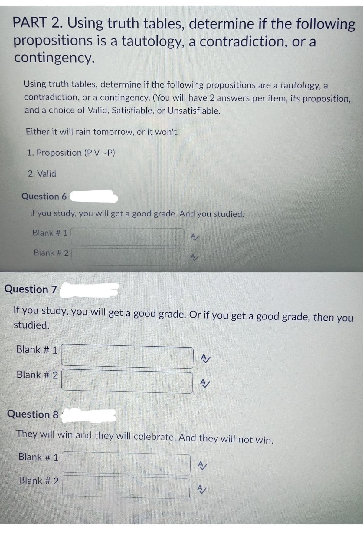 PART 2. Using truth tables, determine if the following
propositions is a tautology, a contradiction, or a
contingency.
Using truth tables, determine if the following propositions are a tautology, a
contradiction, or a contingency. (You will have 2 answers per item, its proposition,
and a choice of Valid, Satisfiable, or Unsatisfiable.
Either it will rain tomorrow, or it won't.
1. Proposition (PV ~P)
2. Valid
Question 6
If you study, you will get a good grade. And you studied.
Blank #1
Blank # 2
Question 7
If you study, you will get a good grade. Or if you get a good grade, then you
studied.
Blank # 1
Blank # 2
A
Blank #1
Question 8
They will win and they will celebrate. And they will not win.
Blank #2
A