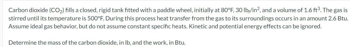 Carbon dioxide (CO₂) fills a closed, rigid tank fitted with a paddle wheel, initially at 80°F, 30 lb/in², and a volume of 1.6 ft³. The gas is
stirred until its temperature is 500°F. During this process heat transfer from the gas to its surroundings occurs in an amount 2.6 Btu.
Assume ideal gas behavior, but do not assume constant specific heats. Kinetic and potential energy effects can be ignored.
Determine the mass of the carbon dioxide, in lb, and the work, in Btu.