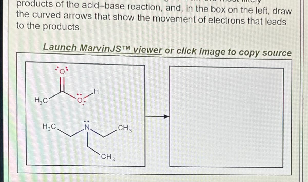 products of the acid-base reaction, and, in the box on the left, draw
the curved arrows that show the movement of electrons that leads
to the products.
Launch MarvinJSTM viewer or click image to copy source
H₂C
H3C
CH 3
CH 3
