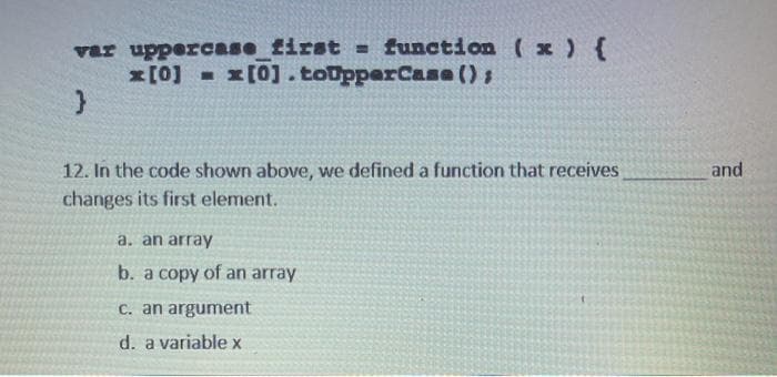 var uppercase first = function (x ) {
x[0] x[0].toUpperCase ()s
12. In the code shown above, we defined a function that receives
changes its first element.
and
a. an array
b. a copy of an array
C. an argument
d. a variable x
