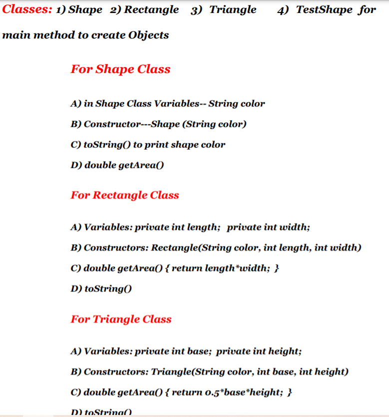 Classes: 1) Shape 2) Rectangle 3) Triangle
4) TestShape for
main method to create Objects
For Shape Class
A) in Shape Class Variables-- String color
B) Constructor---Shape (String color)
C) toString() to print shape color
D) double getArea()
For Rectangle Class
A) Variables: private int length; private int width;
B) Constructors: Rectangle(String color, int length, int width)
C) double getArea() { return length*width; }
D) toString()
For Triangle Class
A) Variables: private int base; private int height;
B) Constructors: Triangle(String color, int base, int height)
C) double getArea() { return 0.5*base*height; }
D) toStrina().
