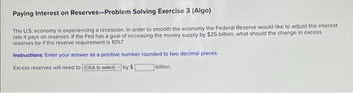 Paying Interest on Reserves-Problem Solving Exercise 3 (Algo)
The U.S. economy is experiencing a recession. In order to smooth the economy the Federal Reserve would like to adjust the interest
rate it pays on reserves. If the Fed has a goal of increasing the money supply by $25 billion, what should the change in excess
reserves be if the reserve requirement is 10%?
Instructions: Enter your answer as a positive number rounded to two decimal places.
Excess reserves will need to (Click to select) by $
billion.
