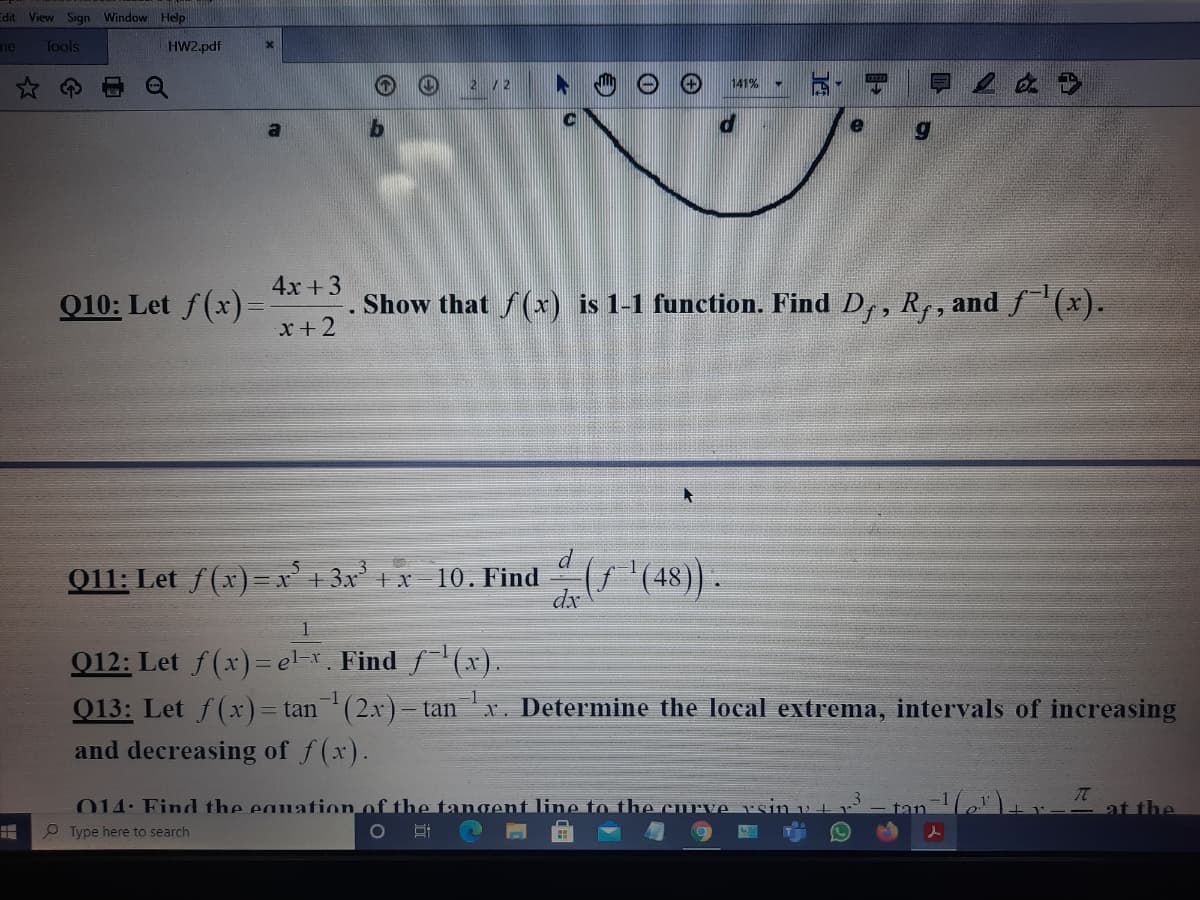 Edit View
Sign Window Help
ne
Tools
HW2.pdf
2 /2
141%
4x +3
Q10: Let f(x)=
x + 2
Show that f(x) is 1-1 function. Find Dr, R, and (x).
011: Let f(x) = 1 3x 1x 10. Find
(7'(48)).
dx
Q12: Let f(x)=el-r. Find f(xr).
Q13: Let f(x)= tan(2x)– tan x. Determine the local extrema, intervals of increasing
1-x
-1
and decreasing of f(x).
014: Find the eauation of the tangent line to the curve rsiin v +
at the
P Type here to search
