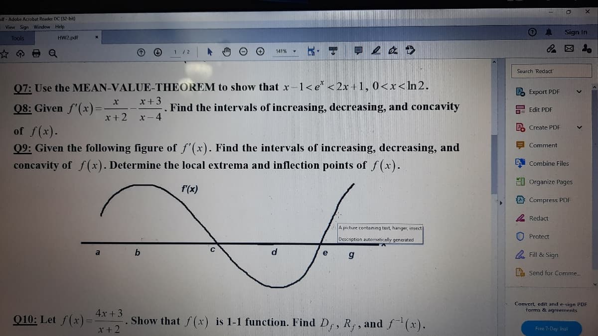 df - Adobe Acrobat Reader DC (32-bit)
View Sign Window Help
Sign In
Tools
HW2.pdf
1/2
141%
Search 'Redact
Q7: Use the MEAN-VALUE-THEOREM to show that x-1<e* <2x +1, 0<x<ln 2.
2. Export PDF
x+3
08: Given f'(x)%=
Find the intervals of increasing, decreasing, and concavity
DE Edit PDF
x+2 x-4
A Create PDF
of f(x).
Q9: Given the following figure of f'(x). Find the intervals of increasing, decreasing, and
concavity of f(x). Determine the local extrema and inflection points of f (x).
Comment
Combine Files
E0 Organize Pages
f'(x)
Compress PDF
2 Redact
A picture containing text, hanger, insect
O Protect
Description automatically generated
a
e
A Fill & Sign
La Send for Comme..
Convert, edit and esign PDF
torms & agreements
4x +3
Q10: Let f(x)=
x+2
Show that f(x) is 1-1 function. Find D,, R, , and f(x).
Free 7-Day inal
唱 早
