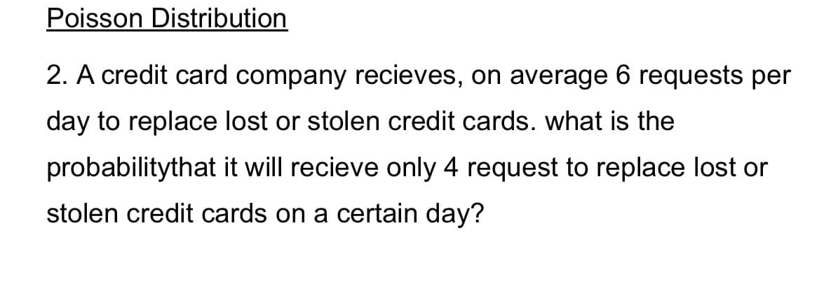 Poisson Distribution
2. A credit card company recieves, on average 6 requests per
day to replace lost or stolen credit cards. what is the
probabilitythat it will recieve only 4 request to replace lost or
stolen credit cards on a certain day?