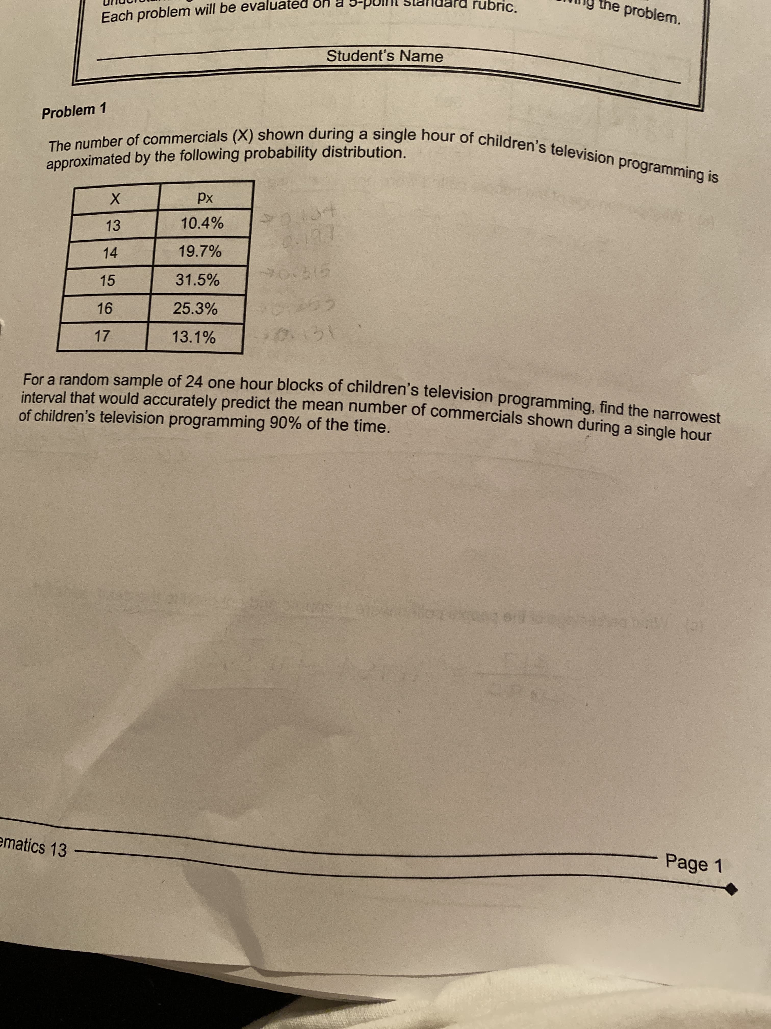 Each problem will be evaluated
rubric.
the problem.
Student's Name
Problem 1
The number of commercials (X) shown during a single hour of children's television programming is
approximated by the following probability distribution.
Px
0.10t
0.197
13
10.4%
14
19.7%
31.5%
0.316
15
63
Oう1
16
25.3%
17
13.1%
For a random sample of 24 one hour blocks of children s television programming, find the narrowest
interval that would accurately predict the mean number of commercials shown during a single hour
of children's television programming 90% of the time.
ematics 13 -
Page 1
