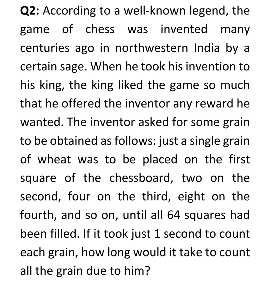 Q2: According to a well-known legend, the
game of chess
was invented many
centuries ago in northwestern India by a
certain sage. When he took his invention to
his king, the king liked the game so much
that he offered the inventor any reward he
wanted. The inventor asked for some grain
to be obtained as follows: just a single grain
of wheat was to be placed on the first
square of the chessboard, two on the
second, four on the third, eight on the
fourth, and so on, until all 64 squares had
been filled. If it took just 1 second to count
each grain, how long would it take to count
all the grain due to him?
