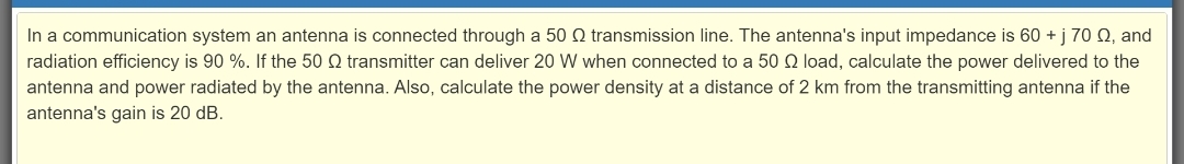 In a communication system an antenna is connected through a 50 Q transmission line. The antenna's input impedance is 60 + j 70 Q, and
radiation efficiency is 90 %. If the 50 Q transmitter can deliver 20 W when connected to a 50 Q load, calculate the power delivered to the
antenna and power radiated by the antenna. Also, calculate the power density at a distance of 2 km from the transmitting antenna if the
antenna's gain is 20 dB.
