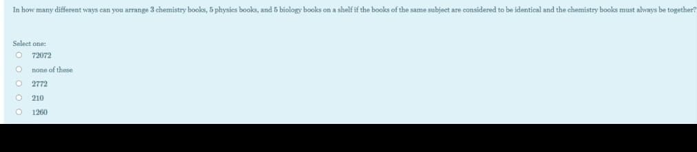 In how many different ways can you arrange 3 chemistry books, 5 physies books, and 5 biology books on a shelf if the books of the same subject are considered to be identical and the chemistry books must always be together?
Select one:
72072
none of these
2772
210
1260
