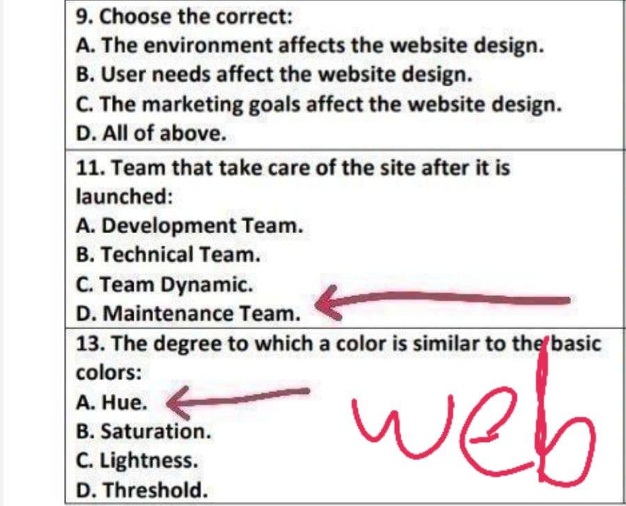 9. Choose the correct:
A. The environment affects the website design.
B. User needs affect the website design.
C. The marketing goals affect the website design.
D. All of above.
11. Team that take care of the site after it is
launched:
A. Development Team.
B. Technical Team.
C. Team Dynamic.
D. Maintenance Team.
13. The degree to which a color is similar to the basic
colors:
A. Hue.
web
B. Saturation.
C. Lightness.
D. Threshold.