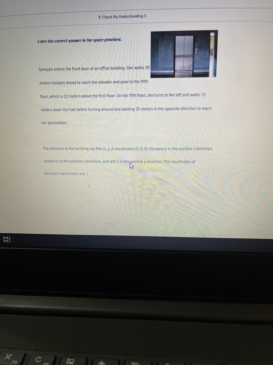 9. Check My Understanding 3
Enter the correct answer in the space provided.
Samiyah enters the front door of an office building. She walks 20
meters straight ahead to reach the elevator and goes to the fifth
floor, which is 22 meters above the first floor. On the fifth floor, she turns to the left and walks 15
meters down the hall before turning around and walking 35 meters in the opposite direction to reach
her destination.
The entrance to the building has the (x, y, z) coordinates (0, 0, 0). Forward is in the positive x-direction,
upward is in the positive z-direction, and left is in the,positive y-direction. The coordinates of
Samiyah's destination are (
F2
