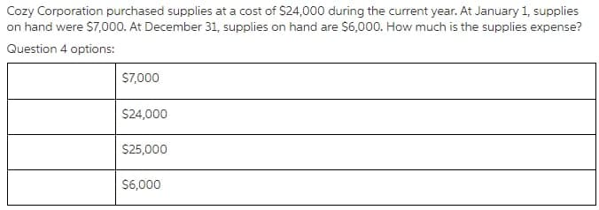 Cozy Corporation purchased supplies at a cost of S24,000 during the current year. At January 1, supplies
on hand were $7,000. At December 31, supplies on hand are $6,000. How much is the supplies expense?
Question 4 options:
S7,000
$24,000
$25,000
$6,000
