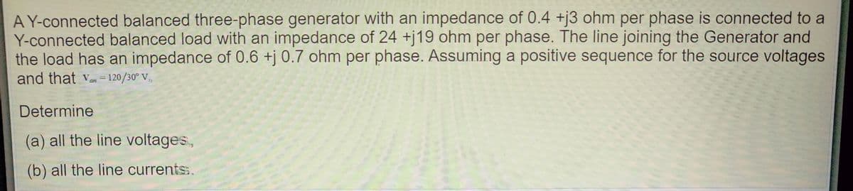 A Y-connected balanced three-phase generator with an impedance of 0.4 +j3 ohm per phase is connected to a
Y-connected balanced load with an impedance of 24 +j19 ohm per phase. The line joining the Generator and
the load has an impedance of 0.6 +j 0.7 ohm per phase. Assuming a positive sequence for the source voltages
and that Van = 120/30° V,
Determine
(a) all the line voltages,
(b) all the line currents:.
