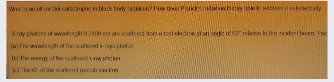 What is an ultraviolet catastrophe in black body radiation? How does Planck's radiation theory able to address it satislactorily
X ray photons of wavelength 0 2400 nm are scattered from a rest electron al an angle of 60 relative to the incident beam. Find
(a) The wavelength of the scattered x-rays photon
(b) The energy of the scattered x-ray photon
(c) The KE of the scattered (recoil) electron
