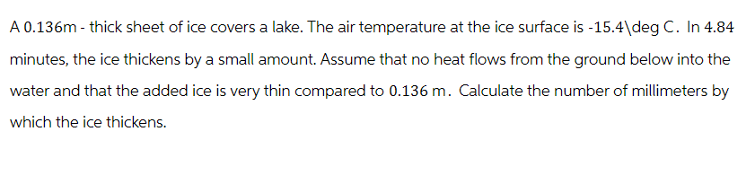 A 0.136m-thick sheet of ice covers a lake. The air temperature at the ice surface is -15.4\deg C. In 4.84
minutes, the ice thickens by a small amount. Assume that no heat flows from the ground below into the
water and that the added ice is very thin compared to 0.136 m. Calculate the number of millimeters by
which the ice thickens.