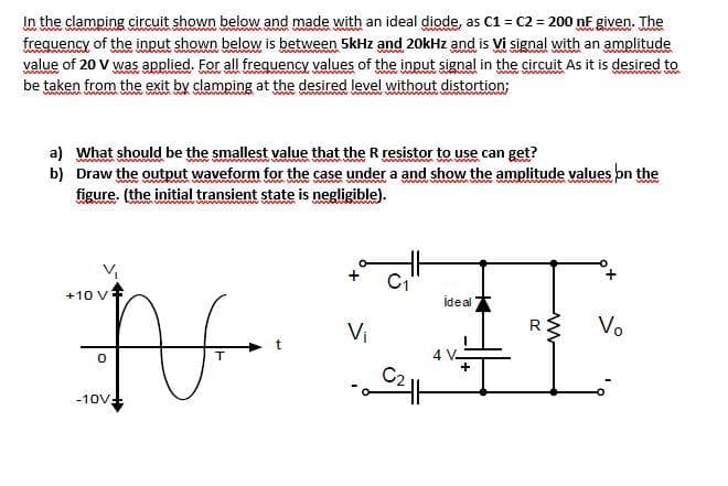 In the clamping circuit shown below and made with an ideal diode, as C1 = C2 = 200 nF given. The
frequency of the input shown below is between 5kHz and 20kHz and is Vi signal with an amplitude
value of 20 V was applied. For all frequency values of the input signal in the circuit As it is desired to
be taken from the exit by clamping at the desired level without distortion;
a) What should be the smallest value that the R resistor to use can get?
b) Draw the output waveform for the case under a and show the amplitude values bn the
figure. (the initial transient state is negligible).
www
wwww w
www
+10 VF
ideal
Vi
Vo
4 V-
-10V-
R.
