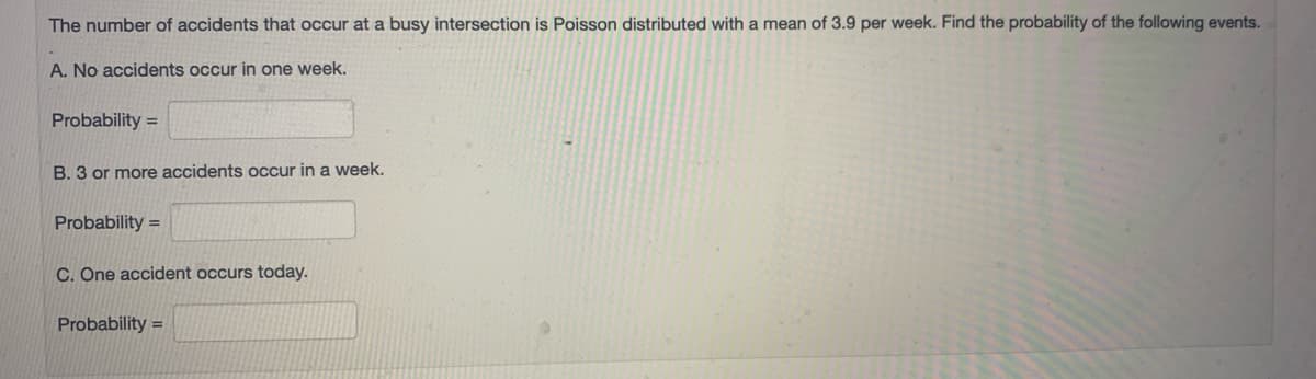 The number of accidents that occur at a busy intersection is Poisson distributed with a mean of 3.9 per week. Find the probability of the following events.
A. No accidents occur in one week.
Probability =
B. 3 or more accidents occur in a week.
Probability =
C. One accident occurs today.
Probability =
