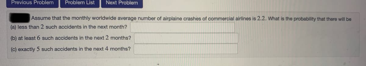 Previous Problem
Problem List
Next Problem
Assume that the monthly worldwide average number of airplaine crashes of commercial airlines is 2.2. What is the probability that there will be
(a) less than 2 such accidents in the next month?
(b) at least 6 such accidents in the next 2 months?
(c) exactly 5 such accidents in the next 4 months?
