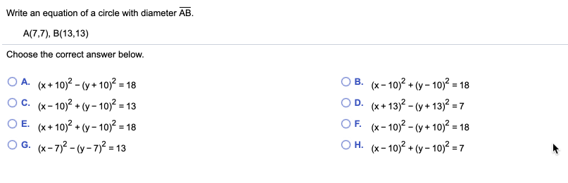 Write an equation of a circle with diameter AB.
A(7,7), B(13,13)
Choose the correct answer below.
O A.
(x+ 10)? - (y + 10)? = 18
B. (x- 10)? + (y – 10)? = 18
O D. (x+13)? - (y + 13)? = 7
Ос. (х-10)2 + (у- 10) -13
O E. (x+ 10)2 + (y- 10)? = 18
O G. (x-72 - (y - 7)² = 13
OF.
(x- 10)? - (y + 10)? = -
O H. (x- 10)? + (y - 10)? = 7
