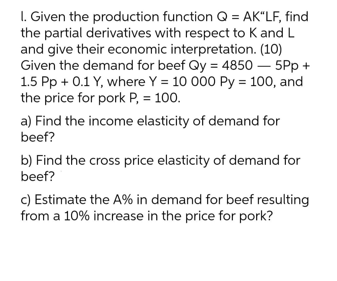 I. Given the production function Q = AK“LF, find
the partial derivatives with respect to K and L
and give their economic interpretation. (10)
Given the demand for beef Qy = 4850 – 5Pp +
1.5 Pp + 0.1 Y, where Y = 10 000 Py = 100, and
the price for pork P, = 100.
-
a) Find the income elasticity of demand for
beef?
b) Find the cross price elasticity of demand for
beef?
c) Estimate the A% in demand for beef resulting
from a 10% increase in the price for pork?
