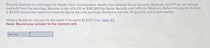 Richard Gaziano is a manager for Health Care, Incorporated. Health Care deducts Social Security, Medicare, and FIT (by percentage
method) from his earnings. Assume a rate of 6.2% on $142,800 for Social Security and 1.45% for Medicare. Before this payroll, Richard
is $1,000 below the maximum level for Social Security earnings. Richard is married, filing jointly and is paid weekly.
What is Richard's net pay for the week if he earns $1,300? (Use Table 9.1)
Note: Round your answer to the nearest cent.
Net pay