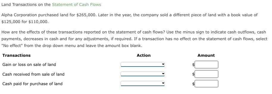 Land Transactions on the Statement of Cash Flows
Alpha Corporation purchased land for $265,000. Later in the year, the company sold a different piece of land with a book value of
$125,000 for $110,000.
How are the effects of these transactions reported on the statement of cash flows? Use the minus sign to indicate cash outflows, cash
payments, decreases in cash and for any adjustments, if required. If a transaction has no effect on the statement of cash flows, select
"No effect" from the drop down menu and leave the amount box blank.
Transactions
Gain or loss on sale of land
Cash received from sale of land
Cash paid for purchase of land
Action
Amount