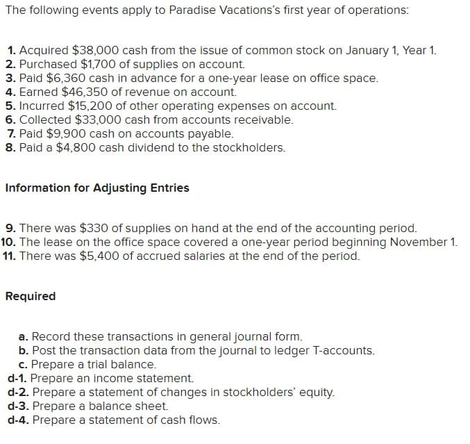 The following events apply to Paradise Vacations's first year of operations:
1. Acquired $38,000 cash from the issue of common stock on January 1, Year 1.
2. Purchased $1,700 of supplies on account.
3. Paid $6,360 cash in advance for a one-year lease on office space.
4. Earned $46,350 of revenue on account.
5. Incurred $15,200 of other operating expenses on account.
6. Collected $33,000 cash from accounts receivable.
7. Paid $9,900 cash on accounts payable.
8. Paid a $4,800 cash dividend to the stockholders.
Information for Adjusting Entries
9. There was $330 of supplies on hand at the end of the accounting period.
10. The lease on the office space covered a one-year period beginning November 1.
11. There was $5,400 of accrued salaries at the end of the period.
Required
a. Record these transactions in general journal form.
b. Post the transaction data from the journal to ledger T-accounts.
c. Prepare a trial balance.
d-1. Prepare an income statement.
d-2. Prepare a statement of changes in stockholders' equity.
d-3. Prepare a balance sheet.
d-4. Prepare a statement of cash flows.