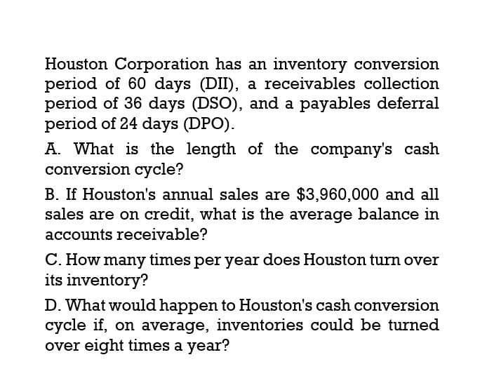 Houston Corporation has an inventory conversion
period of 60 days (DII), a receivables collection
period of 36 days (DSO), and a payables deferral
period of 24 days (DPO).
A. What is the length of the company's cash
conversion cycle?
B. If Houston's annual sales are $3,960,000 and all
sales are on credit, what is the average balance in
accounts receivable?
C. How many times per year does Houston turn over
its inventory?
D. What would happen to Houston's cash conversion
cycle if, on average, inventories could be turned
over eight times a year?