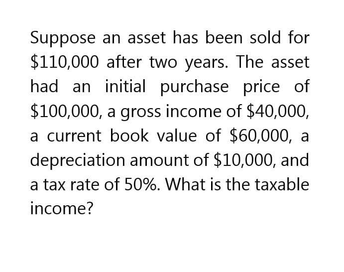 Suppose an asset has been sold for
$110,000 after two years. The asset
had an initial purchase price of
$100,000, a gross income of $40,000,
a current book value of $60,000, a
depreciation amount of $10,000, and
a tax rate of 50%. What is the taxable
income?