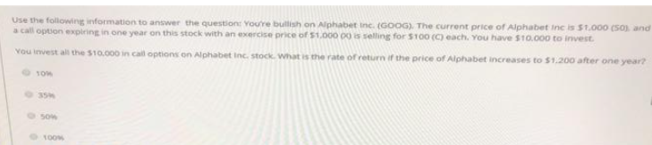 Use the following information to answer the question: You're bullish on Alphabet Inc. (GOOG). The current price of Alphabet Inc is $1,000 (50), and
a call option expiring in one year on this stock with an exercise price of $1,000 00 is selling for $100 (C) each. You have $10,000 to invest.
You invest all the $10.000 in call options on Alphabet Inc. stock. what is the rate of return of the price of Alphabet increases to $1.200 after one year?
10%
35M
8300
100%